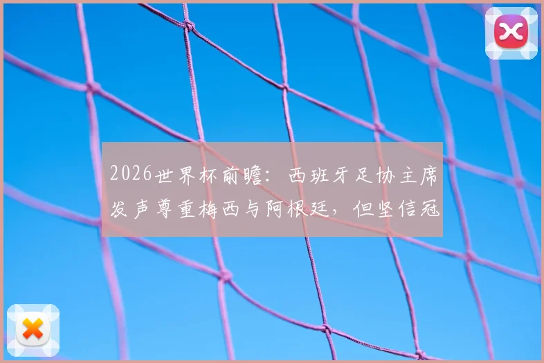 2026世界杯前瞻：西班牙足协主席发声尊重梅西与阿根廷，但坚信冠军属于斗牛士军团
