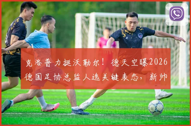 克洛普力挺沃勒尔！德天空曝2026德国足协总监人选关键表态，新帅纳帅如何应对？