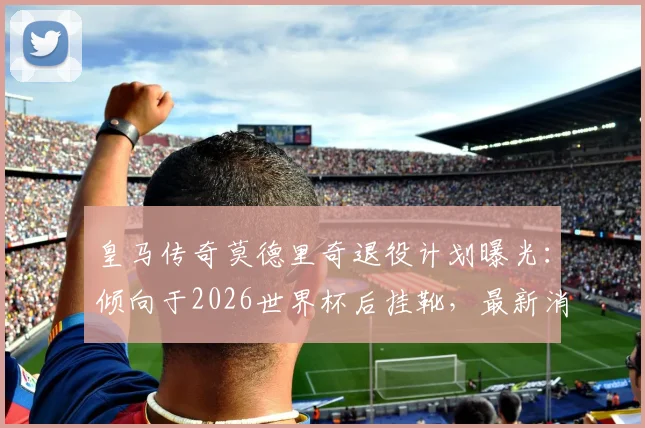 皇马传奇莫德里奇退役计划曝光:倾向于2026世界杯后挂靴,最新消息及生涯回顾