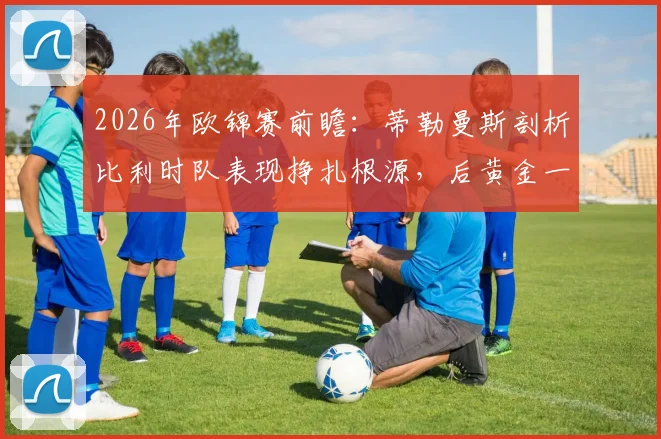 2026年欧锦赛前瞻：蒂勒曼斯剖析比利时队表现挣扎根源，后黄金一代路在何方