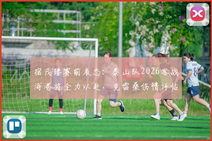 宿茂臻赛前表态：泰山队2026客战海港将全力以赴，克雷桑伤情评估出炉前备战策略详解