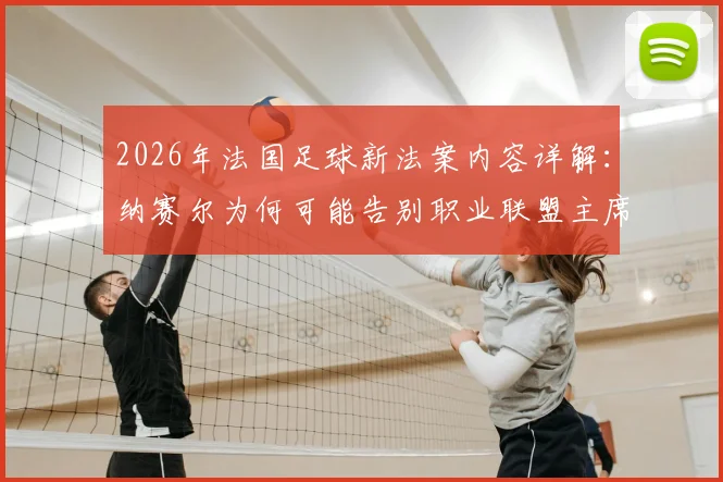 2026年法国足球新法案内容详解：纳赛尔为何可能告别职业联盟主席职位？